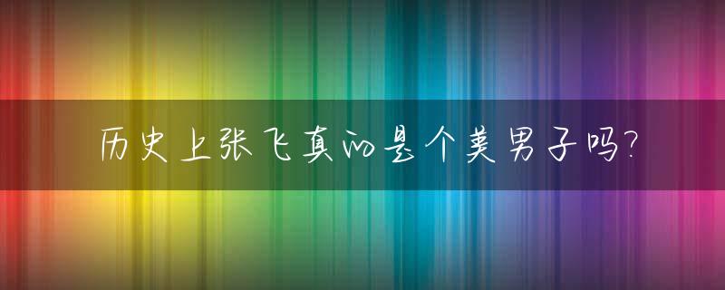 历史上张飞真的是个美男子吗?_张飞是不是美男子