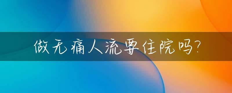 做无痛人流要住院吗?_做无痛人流要住院吗要空腹吗医生