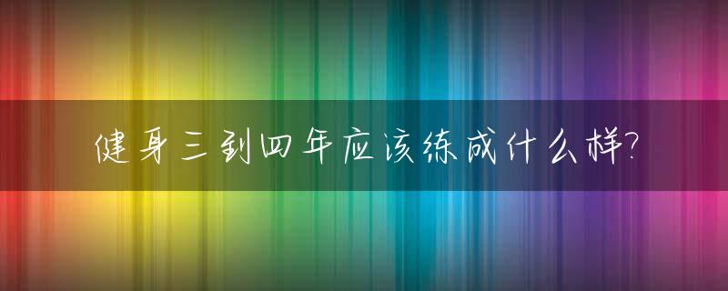 健身三到四年应该练成什么样?_健身四年达到什么效果