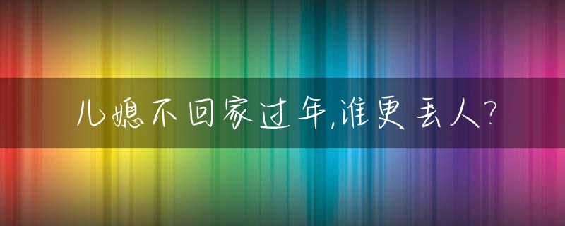 儿媳不回家过年,谁更丢人?_儿媳不回家过节多年,丢的是谁的脸