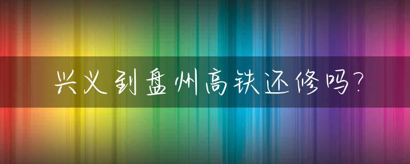 兴义到盘州高铁还修吗?_兴义到盘州高铁站在哪里坐车
