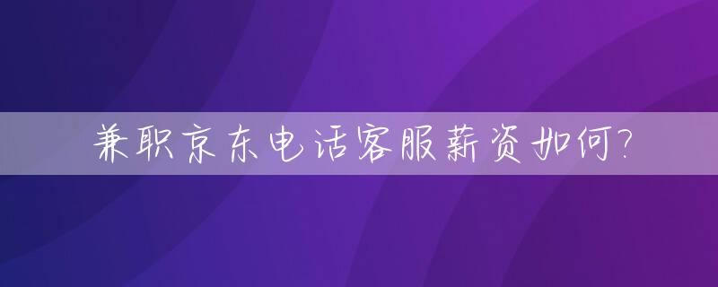 兼职京东电话客服薪资如何?_兼职京东电话客服薪资如何算
