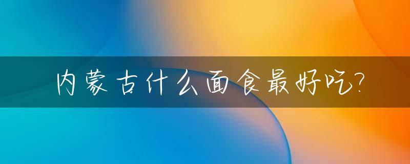 内蒙古什么面食最好吃?_内蒙古什么面食最好吃最出名