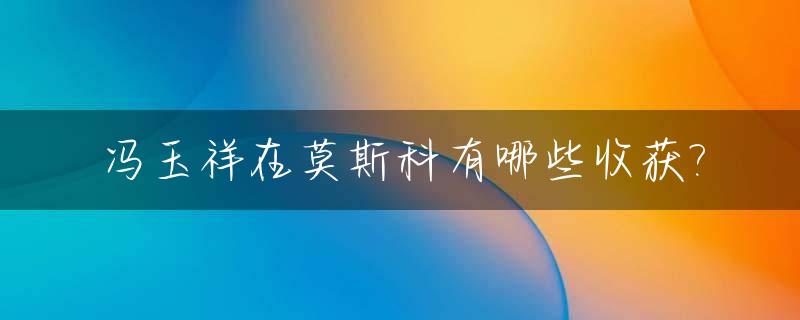 冯玉祥在莫斯科有哪些收获?_冯玉祥遇难原因