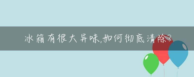 冰箱有很大异味,如何彻底清除?_冰箱有异味怎么办?冰箱有异味要怎么去除?