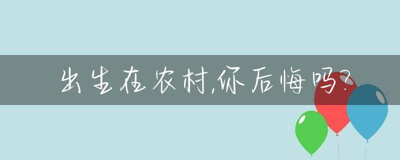 出生在农村,你后悔吗?_出生在农村,你后悔吗作文