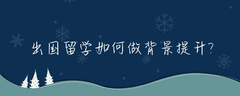 出国留学如何做背景提升?_出国留学背景提升是指什么