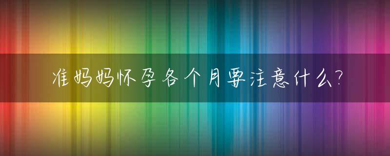 准妈妈怀孕各个月要注意什么?_怀孕期间每个月注意哪些事项