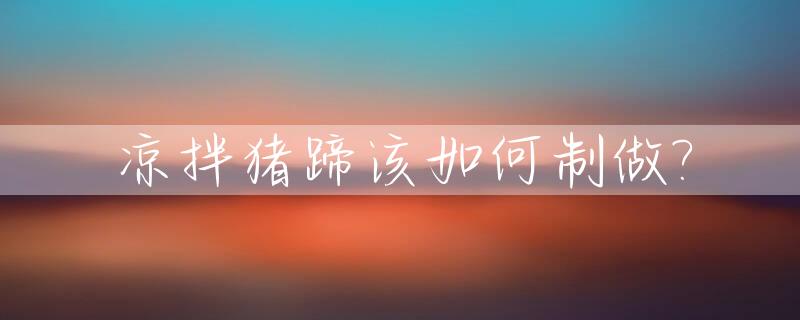凉拌猪蹄该如何制做?_凉拌猪蹄该如何制做才好吃
