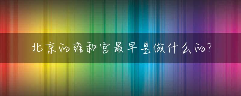 北京的雍和宫最早是做什么的?_北京雍和宫建于哪一年