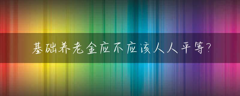 基础养老金应不应该人人平等?_基础养老金都一样吗