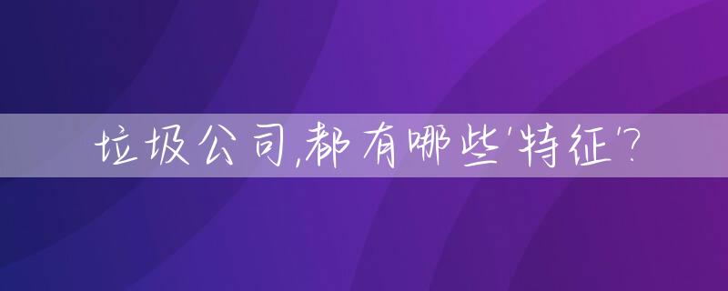 垃圾公司,都有哪些'特征'?_垃圾公司七大特征