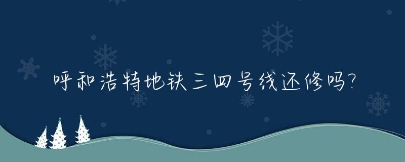 呼和浩特地铁三四号线还修吗?_呼和浩特地铁2号线时间表
