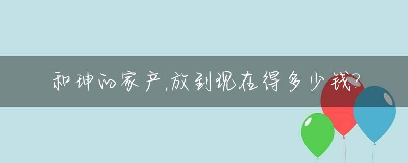 和珅的家产,放到现在得多少钱?_和珅家产去哪儿了