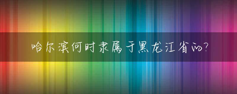 哈尔滨何时隶属于黑龙江省的?_哈尔滨什么时候叫哈尔滨的