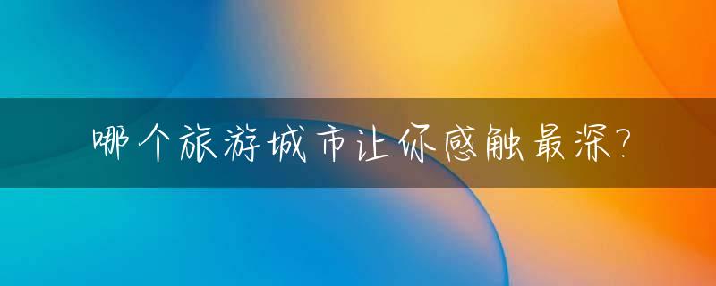 哪个旅游城市让你感触最深?_哪个旅游城市让你感触最深的地方