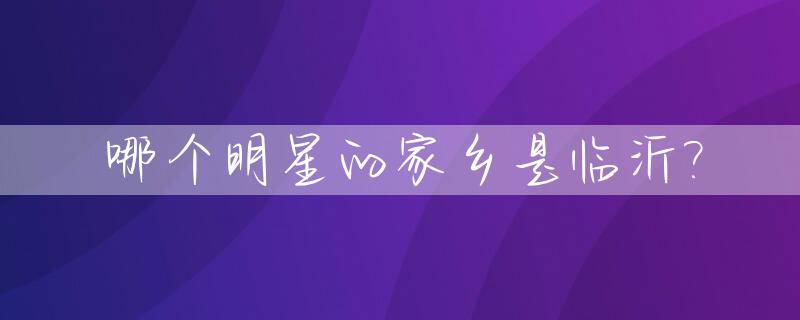 哪个明星的家乡是临沂?_临沂籍的明星