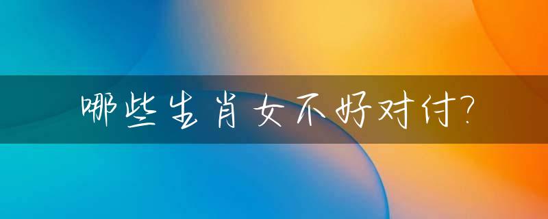 哪些生肖女不好对付?_哪些生肖女不好惹