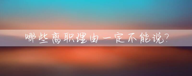 哪些离职理由一定不能说?_这几种离职原因绝对不能说