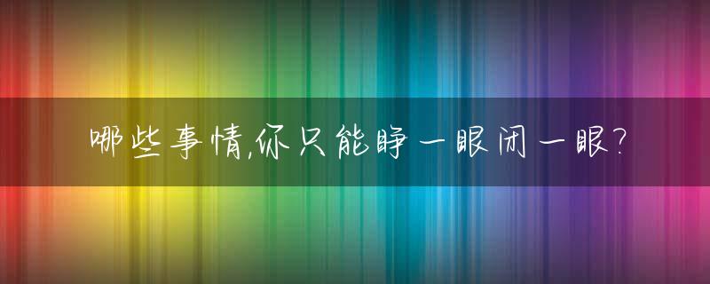 哪些事情,你只能睁一眼闭一眼?_做什么事情是睁一只眼闭一只眼