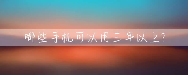 哪些手机可以用三年以上?_什么手机可以用好几年