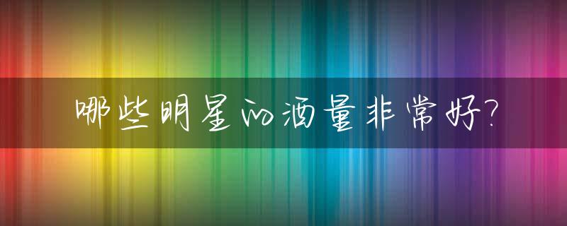 哪些明星的酒量非常好?_明星最能喝酒的有几个