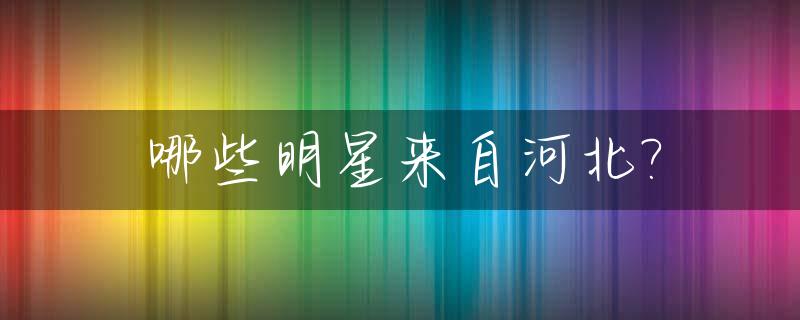 哪些明星来自河北?_哪个明星在河北