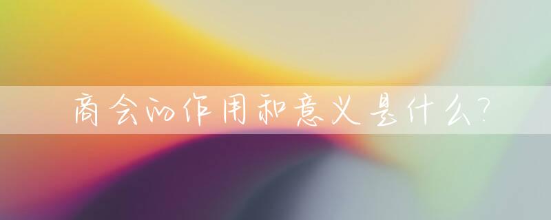 商会的作用和意义是什么?_商会的作用和意义程序