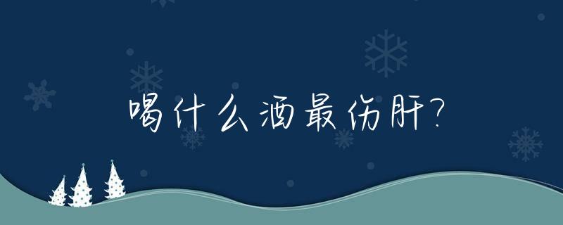 喝什么酒最伤肝?_长期喝酒要吃什么护肝