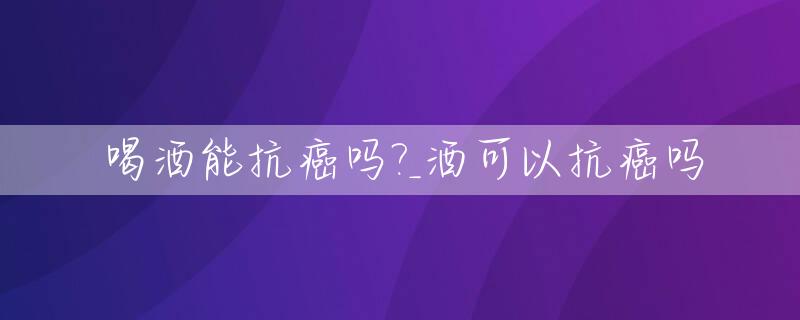 喝酒能抗癌吗?_酒可以抗癌吗
