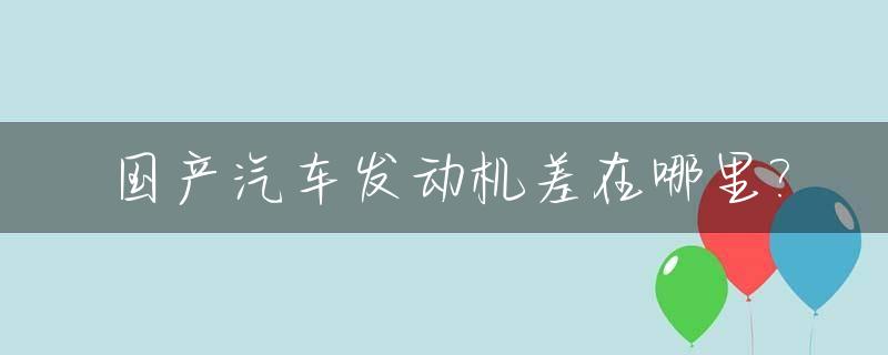 国产汽车发动机差在哪里?_国产车发动机好不好