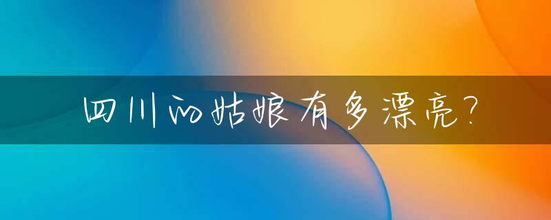 四川的姑娘有多漂亮?_四川的姑娘有什么特点