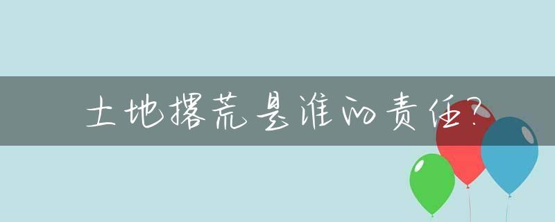 土地撂荒是谁的责任?_土地撂荒违法吗