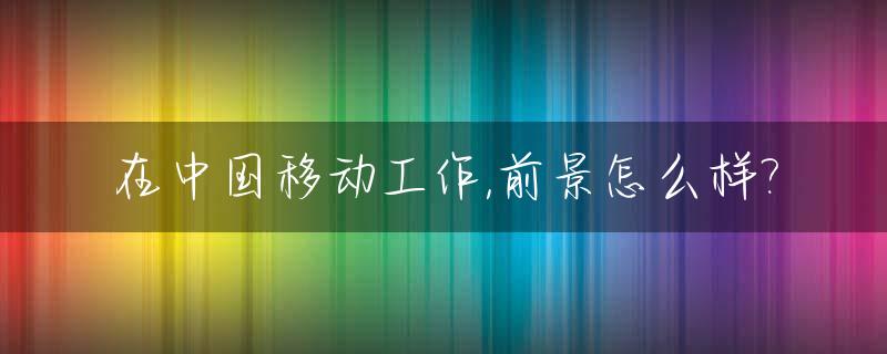 在中国移动工作,前景怎么样?_在中国移动工作的正式工工资高嘛