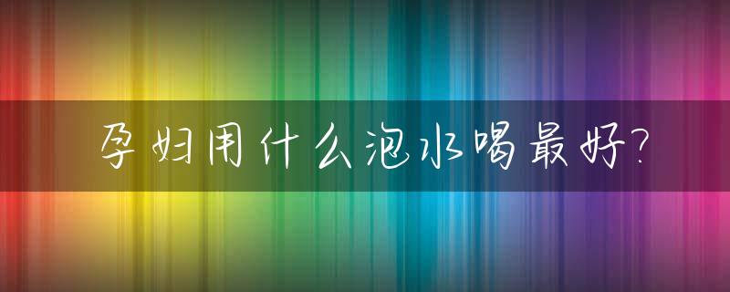 孕妇用什么泡水喝最好?_怀孕期用什么泡水喝好
