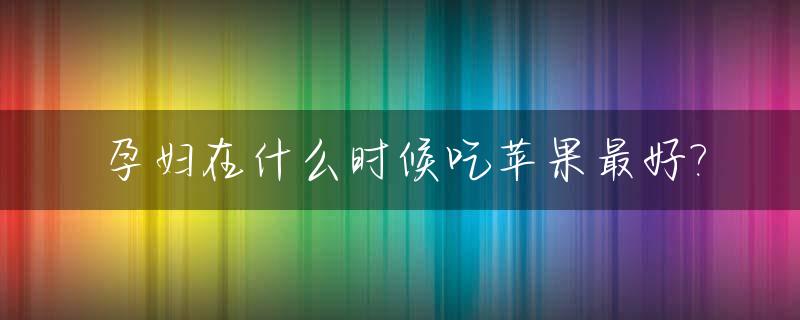 孕妇在什么时候吃苹果最好?_孕妇什么时间吃苹果对胎儿好