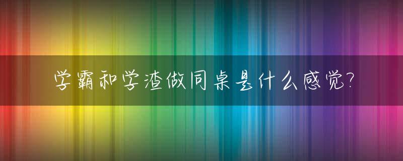 学霸和学渣做同桌是什么感觉?_学霸和学渣做朋友最终的结果