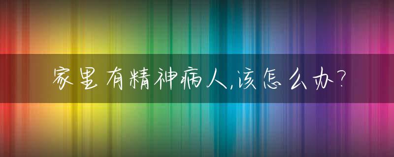 家里有精神病人,该怎么办?_家里有精神病人怎么办真受不了