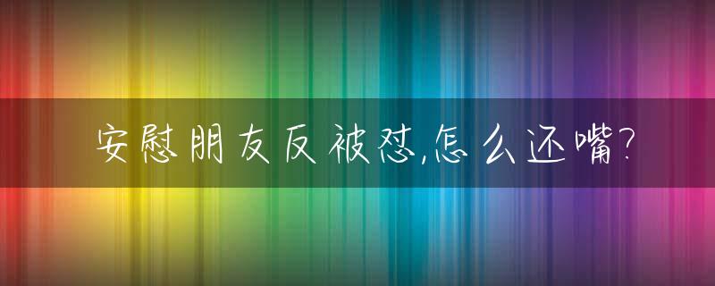 安慰朋友反被怼,怎么还嘴?_安慰别人反而被怼