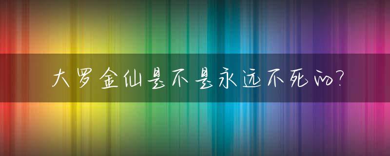 大罗金仙是不是永远不死的?_大罗金仙是谁