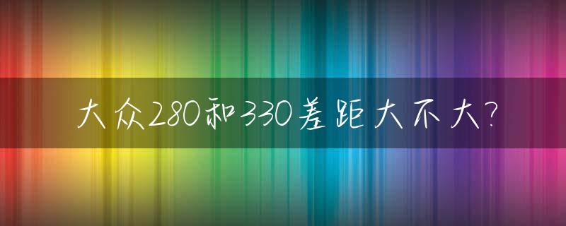 大众280和330差距大不大?_大众280 330 380