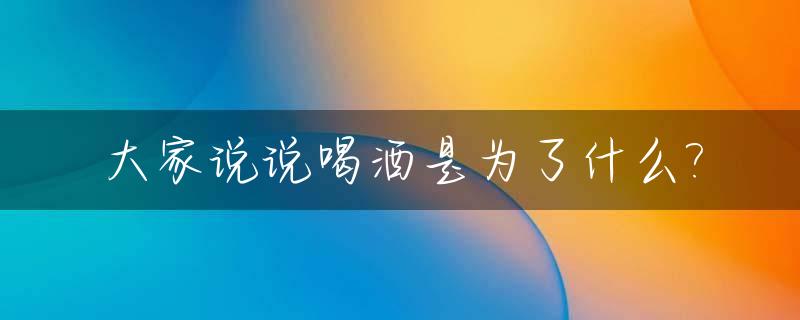 大家说说喝酒是为了什么?_喝酒是为了啥怎么幽默的回答