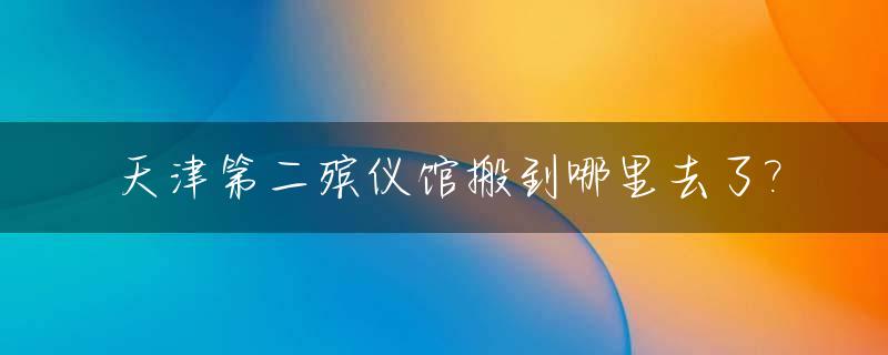天津第二殡仪馆搬到哪里去了?_天津第二殡仪馆搬迁到哪里
