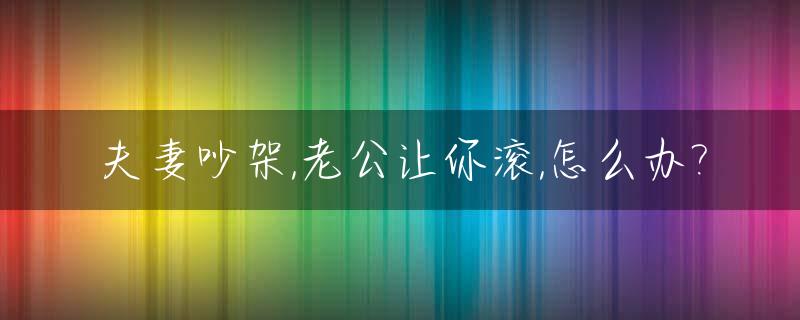 夫妻吵架,老公让你滚,怎么办?_吵架老公让我滚,我永远离开了