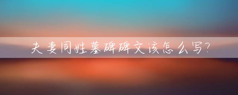 夫妻同姓墓碑碑文该怎么写?_夫妻墓碑上怎么写称谓