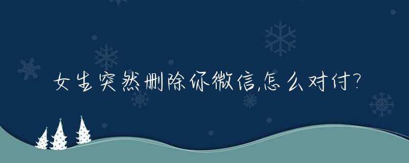 女生突然删除你微信,怎么对付?_女生突然删除微信什么意思