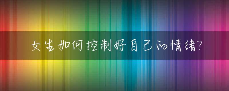 女生如何控制好自己的情绪?_女性如何控制自己的情绪
