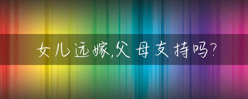女儿远嫁,父母支持吗?_女儿远嫁到底好不好