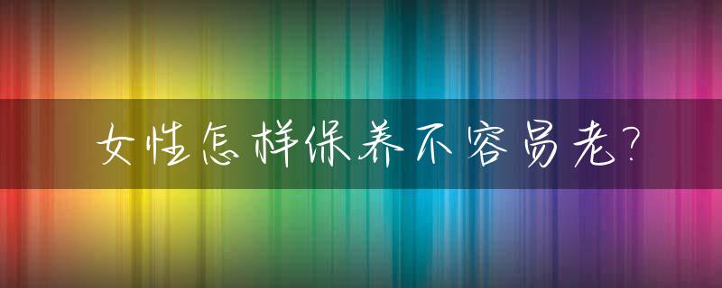 女性怎样保养不容易老?_女人怎样保养才能老得慢