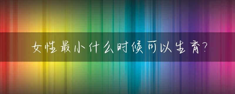女性最小什么时候可以生育?_女性最小什么时候可以怀孕